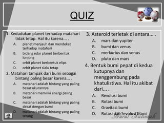 QUIZ
1. Kedudukan planet terhadap matahari
tidak tetap. Hal itu karena... .
A. planet menjauh dan mendekat
terhadap matahari
B. bidang edar planet berbentuk
lonjong
C. orbit planet berbentuk elips
D. orbit planet slalu tetap
2. Matahari tampak dari bumi sebagai
bintang paling besar karena... .
A. matahari adalah bintang yang paling
besar ukurannya
B. matahari memiliki energi paling
besar
C. matahari adalah bintang yang paling
dekat dengan bumi
D. matahari adalah bintang yang paling
terang
3. Asteroid terletak di antara... .
A. mars dan yupiter
B. bumi dan venus
C. merkurius dan venus
D. pluto dan mars
4. Bentuk bumi pepat di kedua
kutupnya dan
menggembung pada
khatulistiwa. Hal itu akibat
dari... .
A. Revolusi bumi
B. Rotasi bumi
C. Gravitasi bumi
D. Rotasi dan revolusi bumi
 