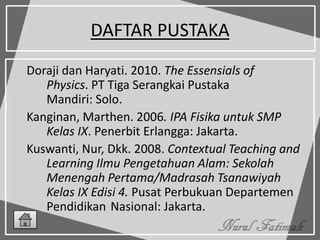 DAFTAR PUSTAKA
Doraji dan Haryati. 2010. The Essensials of
Physics. PT Tiga Serangkai Pustaka
Mandiri: Solo.
Kanginan, Marthen. 2006. IPA Fisika untuk SMP
Kelas IX. Penerbit Erlangga: Jakarta.
Kuswanti, Nur, Dkk. 2008. Contextual Teaching and
Learning Ilmu Pengetahuan Alam: Sekolah
Menengah Pertama/Madrasah Tsanawiyah
Kelas IX Edisi 4. Pusat Perbukuan Departemen
Pendidikan Nasional: Jakarta.
 