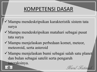 KOMPETENSI DASAR
Mampu mendeskripsikan karakteristik sistem tata
surya
Mampu mendeskripsikan matahari sebagai pusat
tata surya
Mampu menjelaskan perbedaan komet, meteor,
meteoroid, serta asteroid
Mampu menjelaskan bumi sebagai salah satu planet
dan bulan sebagai satelit serta pengaruh
interaksinya.
 