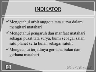 INDIKATOR
Mengetahui orbit anggota tata surya dalam
mengitari matahari
Mengetahui pengaruh dan manfaat matahari
sebagai pusat tata surya, bumi sebagai salah
satu planet serta bulan sebagai satelit
Mengetahui terjadinya gerhana bulan dan
gerhana matahari
 