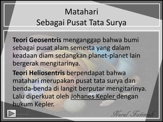 Matahari
Sebagai Pusat Tata Surya
Teori Geosentris menganggap bahwa bumi
sebagai pusat alam semesta yang dalam
keadaan diam sedangkan planet-planet lain
bergerak mengitarinya.
Teori Heliosentris berpendapat bahwa
matahari merupakan pusat tata surya dan
benda-benda di langit berputar mengitarinya.
Lalu diperkuat oleh Johanes Kepler dengan
hukum Kepler.
 