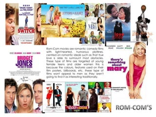 Rom-Com movies are romantic comedy films
with light-hearted, humorous plotlines,
centred on romantic ideals such as that true
love is able to surmount most obstacles.
These type of films are targeted at young
female teens and older women this is
because the colours, features used on their
film posters, billboards, etc. these type of
films wont appeal to men as they aren't
going to find it as interesting traditionally.
 