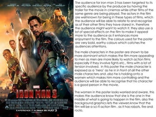 The audience for iron man 3 has been targeted to its
specific audience by the producer by having the
trailer for the movie in cinemas while other films of the
same genre are being played. The actors in the film
are well known for being in these types of films, which
the audience will be able to relate to and recognise
as of their other films they have stared in, therefore
the audience might want to watch it. they also use a
lot of special effects on the film to make it appeal
more to the audience as it enhances more
enjoyment to the film. The colours used for the poster
are very bold, earthy colours which catches the
audiences attentions.
The male characters in the poster are shown to be
more dominant which makes the film more appealing
to men as men are more likely to watch action films
especially if they involve fights etc., films with a lot of
tension involved. In this poster the male character is
exposed as a ‘hero’ as he in in front of all the other
male characters and ,also he is holding onto a
women which makes him more controlling and the
audience will be able to recognise that his character
is a good person in the movie.
The women in the poster looks worried and aware, this
makes the audience know that she is the one in the
middle of what is going to happen in the film, also the
background graphics lets the viewers know that the
film will be a sci-fi action film , as it has robots, fire and
rocks.
 