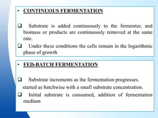 • CONTINUOUS FERMENTATION
 Substrate is added continuously to the fermenter, and
biomass or products are continuously removed at the same
rate.
 Under these conditions the cells remain in the logarithmic
phase of growth
• FED-BATCH FERMENTATION
 Substrate increments as the fermentation progresses.
started as batchwise with a small substrate concentration.
 Initial substrate is consumed, addition of fermentation
medium
 