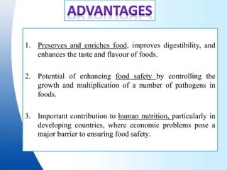 1. Preserves and enriches food, improves digestibility, and
enhances the taste and flavour of foods.
2. Potential of enhancing food safety by controlling the
growth and multiplication of a number of pathogens in
foods.
3. Important contribution to human nutrition, particularly in
developing countries, where economic problems pose a
major barrier to ensuring food safety.
 