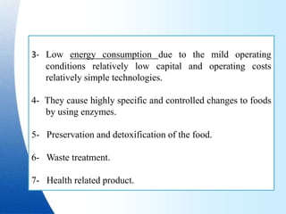 3- Low energy consumption due to the mild operating
conditions relatively low capital and operating costs
relatively simple technologies.
4- They cause highly specific and controlled changes to foods
by using enzymes.
5- Preservation and detoxification of the food.
6- Waste treatment.
7- Health related product.
 
