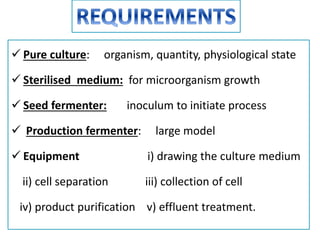  Pure culture: organism, quantity, physiological state
 Sterilised medium: for microorganism growth
 Seed fermenter: inoculum to initiate process
 Production fermenter: large model
 Equipment i) drawing the culture medium
ii) cell separation iii) collection of cell
iv) product purification v) effluent treatment.
 