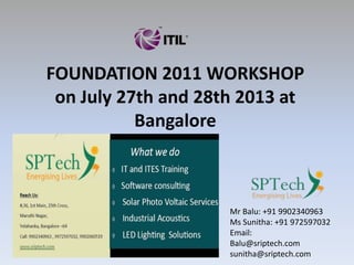 FOUNDATION 2011 WORKSHOP
on July 27th and 28th 2013 at
Bangalore
Mr Balu: +91 9902340963
Ms Sunitha: +91 972597032
Email:
Balu@sriptech.com
sunitha@sriptech.com
 