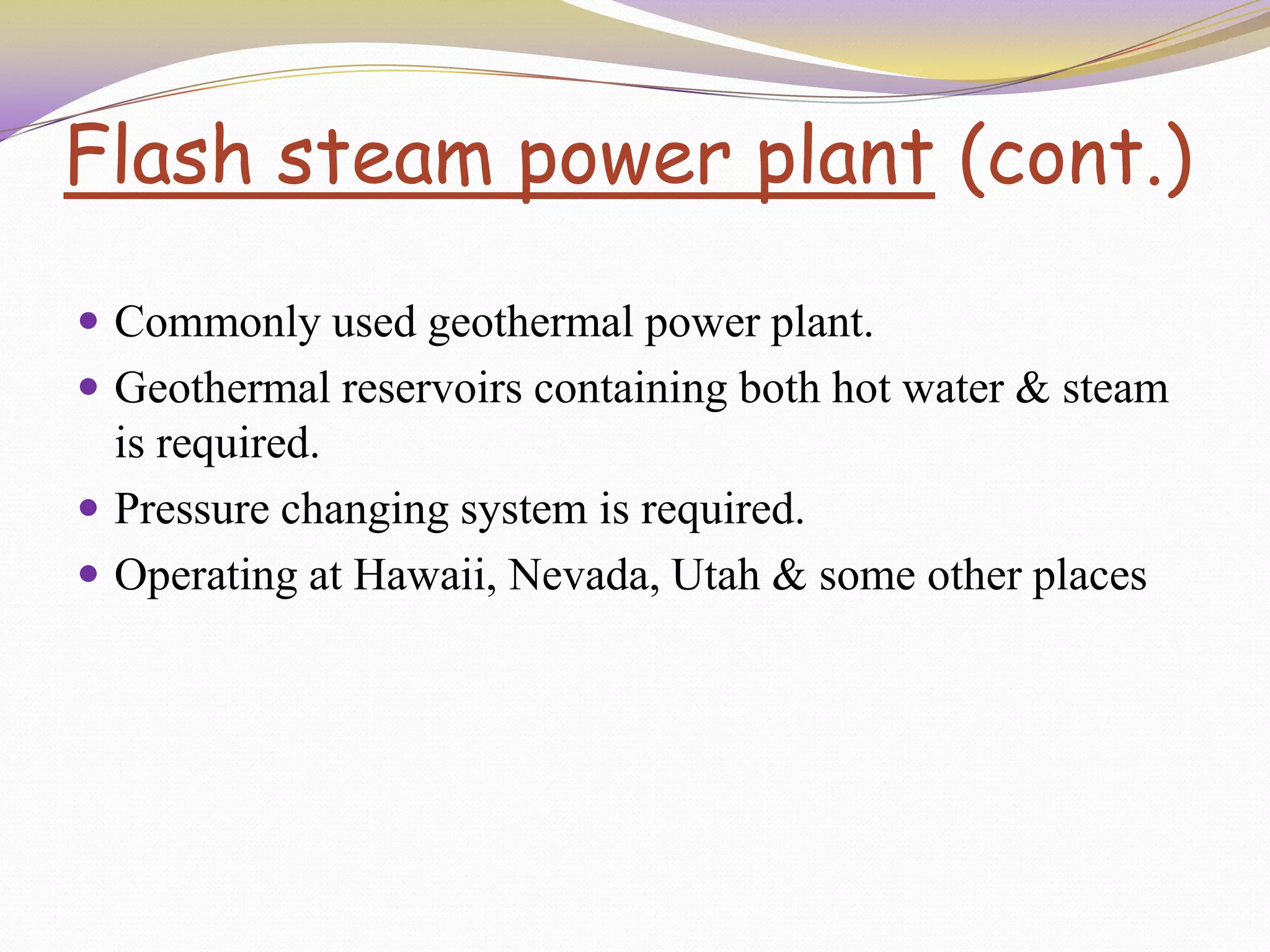 Flash steam power plant (cont.)
 Commonly used geothermal power plant.
 Geothermal reservoirs containing both hot water & steam
is required.
 Pressure changing system is required.
 Operating at Hawaii, Nevada, Utah & some other places
 