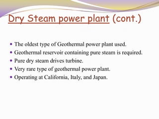 Dry Steam power plant (cont.)
 The oldest type of Geothermal power plant used.
 Geothermal reservoir containing pure steam is required.
 Pure dry steam drives turbine.
 Very rare type of geothermal power plant.
 Operating at California, Italy, and Japan.
 
