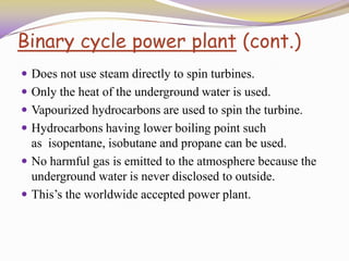 Binary cycle power plant (cont.)
 Does not use steam directly to spin turbines.
 Only the heat of the underground water is used.
 Vapourized hydrocarbons are used to spin the turbine.
 Hydrocarbons having lower boiling point such
as isopentane, isobutane and propane can be used.
 No harmful gas is emitted to the atmosphere because the
underground water is never disclosed to outside.
 This’s the worldwide accepted power plant.
 