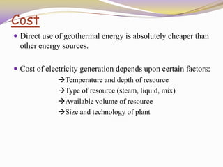 Cost
 Direct use of geothermal energy is absolutely cheaper than
other energy sources.
 Cost of electricity generation depends upon certain factors:
Temperature and depth of resource
Type of resource (steam, liquid, mix)
Available volume of resource
Size and technology of plant
 