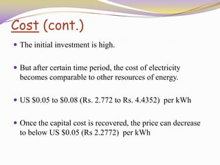 Cost (cont.)
 The initial investment is high.
 But after certain time period, the cost of electricity
becomes comparable to other resources of energy.
 US $0.05 to $0.08 (Rs. 2.772 to Rs. 4.4352) per kWh
 Once the capital cost is recovered, the price can decrease
to below US $0.05 (Rs 2.2772) per kWh
 
