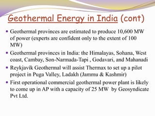 Geothermal Energy in India (cont)
 Geothermal provinces are estimated to produce 10,600 MW
of power (experts are confident only to the extent of 100
MW)
 Geothermal provinces in India: the Himalayas, Sohana, West
coast, Cambay, Son-Narmada-Tapi , Godavari, and Mahanadi
 Reykjavík Geothermal will assist Thermax to set up a pilot
project in Puga Valley, Ladakh (Jammu & Kashmir)
 First operational commercial geothermal power plant is likely
to come up in AP with a capacity of 25 MW by Geosyndicate
Pvt Ltd.
 
