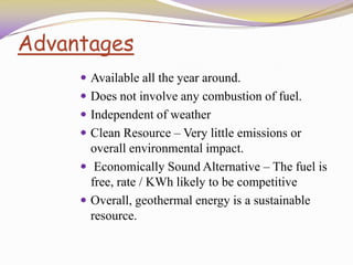 Advantages
 Available all the year around.
 Does not involve any combustion of fuel.
 Independent of weather
 Clean Resource – Very little emissions or
overall environmental impact.
 Economically Sound Alternative – The fuel is
free, rate / KWh likely to be competitive
 Overall, geothermal energy is a sustainable
resource.
 
