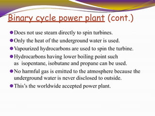 Binary cycle power plant (cont.)
⚫Does not use steam directly to spin turbines.
⚫Only the heat of the underground water is used.
⚫Vapourized hydrocarbons are used to spin the turbine.
⚫Hydrocarbons having lower boiling point such
as isopentane, isobutane and propane can be used.
⚫No harmful gas is emitted to the atmosphere because the
underground water is never disclosed to outside.
⚫This’s the worldwide accepted power plant.
 