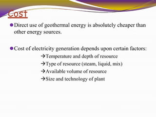 Cost
⚫Direct use of geothermal energy is absolutely cheaper than
other energy sources.
⚫Cost of electricity generation depends upon certain factors:
Temperature and depth of resource
Type of resource (steam, liquid, mix)
Available volume of resource
Size and technology of plant
 