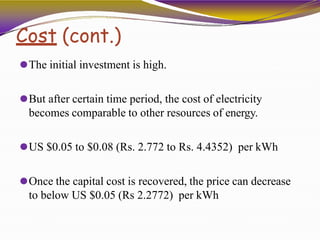 Cost (cont.)
⚫The initial investment is high.
⚫But after certain time period, the cost of electricity
becomes comparable to other resources of energy.
⚫US $0.05 to $0.08 (Rs. 2.772 to Rs. 4.4352) per kWh
⚫Once the capital cost is recovered, the price can decrease
to below US $0.05 (Rs 2.2772) per kWh
 