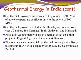 Geothermal Energy in India (cont)
⚫Geothermal provinces are estimated to produce 10,600 MW
of power (experts are confident only to the extent of 100
MW)
⚫Geothermal provinces in India: the Himalayas, Sohana, West
coast, Cambay, Son-Narmada-Tapi , Godavari, and Mahanadi
⚫Reykjavík Geothermal will assist Thermax to set up a pilot
project in Puga Valley, Ladakh (Jammu & Kashmir)
⚫First operational commercial geothermal power plant is likely
to come up in AP with a capacity of 25 MW by Geosyndicate
Pvt Ltd.
 