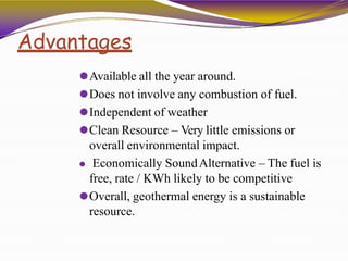 Advantages
⚫Available all the year around.
⚫Does not involve any combustion of fuel.
⚫Independent of weather
⚫Clean Resource – Very little emissions or
overall environmental impact.
⚫ Economically SoundAlternative – The fuel is
free, rate / KWh likely to be competitive
⚫Overall, geothermal energy is a sustainable
resource.
 