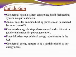 Conclusion
⚫Geothermal heating system can replace fossil fuel heating
system in a particular area.
⚫Annual costs for common heating purposes can be reduced
by more than 60%.
⚫Continued energy shortages have created added interest in
geothermal energy for power generation.
⚫Potential exists to provide all energy requirements in the
U.S
⚫Geothermal energy appears to be a partial solution to our
energy needs.
 