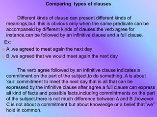 Comparing types of clauses
Different kinds of clause can present different kinds of
meanings,but this is obvious only when the same predicate can be
accompaneid by different kinds of clauses.the verb agree for
instance,can be followed by an infinitive clause and a full clause.
Ex:
 A .we agreed to meet again the next day
 B .we agreed that we would meet again the next day
The verb agree followed by an infinitive clause indicates a
commitment,on the part of the subject,to do something ,A is about
‘our’ commitment to meet the next day.that is all that can be
expressed by the infinitive clause after agree.a full clause can express
all kind of facts and possible facts,including commintments on the part
of the subject.there is not much difference between A and B ,however
C is not about a commitment but about knowledge or a belief that’’we’’
hold in common.
 