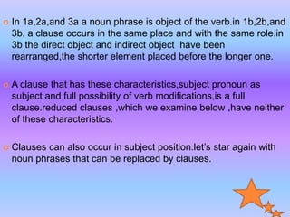  In 1a,2a,and 3a a noun phrase is object of the verb.in 1b,2b,and
3b, a clause occurs in the same place and with the same role.in
3b the direct object and indirect object have been
rearranged,the shorter element placed before the longer one.
 A clause that has these characteristics,subject pronoun as
subject and full possibility of verb modifications,is a full
clause.reduced clauses ,which we examine below ,have neither
of these characteristics.
 Clauses can also occur in subject position.let’s star again with
noun phrases that can be replaced by clauses.
 