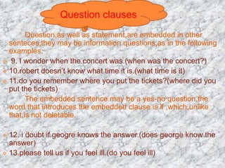 Question,as well as statement,are embedded in other
senteces,they may be information questions,as in the following
examples:
 9. I wonder when the concert was.(when was the concert?)
 10.robert doesn’t know what time it is.(what time is it)
 11.do you remember where you put the tickets?(where did you
put the tickets)
The embedded sentence may be a yes-no question.the
word that introduces the embedded clause is if ,which,unlike
that,is not deletable.
 12. i doubt if geogre knows the answer.(does george know the
answer)
 13.please tell us if you feel ill.(do you feel ill)
Question clauses
 