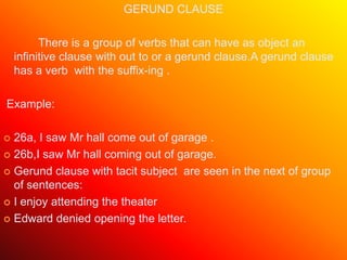 GERUND CLAUSE
There is a group of verbs that can have as object an
infinitive clause with out to or a gerund clause.A gerund clause
has a verb with the suffix-ing .
Example:
 26a, I saw Mr hall come out of garage .
 26b,I saw Mr hall coming out of garage.
 Gerund clause with tacit subject are seen in the next of group
of sentences:
 I enjoy attending the theater
 Edward denied opening the letter.
 