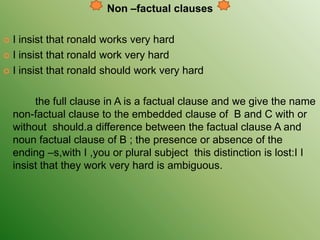 Non –factual clauses
 I insist that ronald works very hard
 I insist that ronald work very hard
 I insist that ronald should work very hard
the full clause in A is a factual clause and we give the name
non-factual clause to the embedded clause of B and C with or
without should.a difference between the factual clause A and
noun factual clause of B ; the presence or absence of the
ending –s,with I ,you or plural subject this distinction is lost:I I
insist that they work very hard is ambiguous.
 
