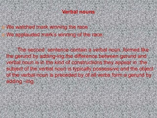 Verbal nouns
 We watched mark winning the race
 We applauded mark’s winning of the race.
The second sentence contain a verbal noun ,formed like
the gerund by adding-ing.the difference between gerund and
verbal noun is in the kind of constructions they appear in :the
subject of the verbal noun is typically possessive and the object
of the verbal noun is preceded by of.all verbs form a gerund by
adding –ing.
 