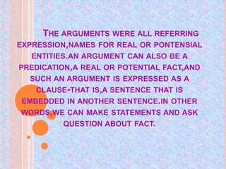 THE ARGUMENTS WERE ALL REFERRING
EXPRESSION,NAMES FOR REAL OR PONTENSIAL
ENTITIES.AN ARGUMENT CAN ALSO BE A
PREDICATION,A REAL OR POTENTIAL FACT,AND
SUCH AN ARGUMENT IS EXPRESSED AS A
CLAUSE-THAT IS,A SENTENCE THAT IS
EMBEDDED IN ANOTHER SENTENCE.IN OTHER
WORDS,WE CAN MAKE STATEMENTS AND ASK
QUESTION ABOUT FACT.
 