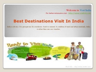 Welcome to Visit India
For further information visit : http://www.visittnt.com
Best Destinations Visit In India
India is diverse. It is prosperous. It is moderate. And it is natural. A combine of rural and urban standards, India
is richer than one can visualize.
More Info :- http://www.visittnt.com
 