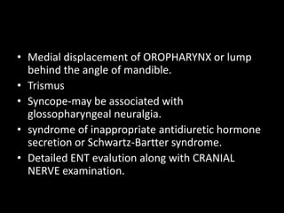 • Medial displacement of OROPHARYNX or lump
behind the angle of mandible.
• Trismus
• Syncope-may be associated with
glossopharyngeal neuralgia.
• syndrome of inappropriate antidiuretic hormone
secretion or Schwartz-Bartter syndrome.
• Detailed ENT evalution along with CRANIAL
NERVE examination.
 