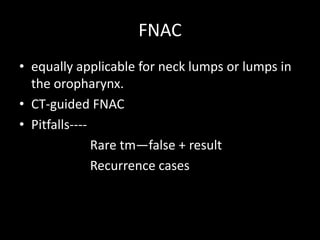 FNAC
• equally applicable for neck lumps or lumps in
the oropharynx.
• CT-guided FNAC
• Pitfalls----
Rare tm—false + result
Recurrence cases
 