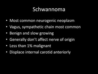 Schwannoma
• Most common neurogenic neoplasm
• Vagus, sympathetic chain most common
• Benign and slow growing
• Generally don’t affect nerve of origin
• Less than 1% malignant
• Displace internal carotid anteriorly
 