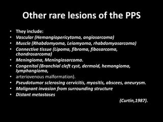 Other rare lesions of the PPS
• They include:
• Vascular (Hemangiopericytoma, angiosarcoma)
• Muscle (Rhabdomyoma, Leiomyoma, rhabdomyosarcoma)
• Connective tissue (Lipoma, fibroma, fibosarcoma,
chondrosarcoma)
• Meningioma, Meningiosarcoma.
• Congenital (Branchial cleft cyst, dermoid, hemongioma,
lymphangioma,
• arteriovenous malformation).
• Pseudotumor sclerosing cervicitis, myositis, abscees, aneurysm.
• Malignant invasion from surrounding structure
• Distant metastases
(Curtin,1987).
 