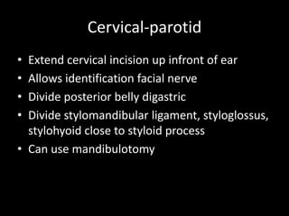 Cervical-parotid
• Extend cervical incision up infront of ear
• Allows identification facial nerve
• Divide posterior belly digastric
• Divide stylomandibular ligament, styloglossus,
stylohyoid close to styloid process
• Can use mandibulotomy
 