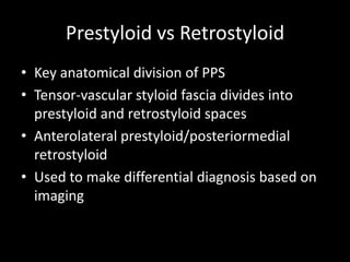 Prestyloid vs Retrostyloid
• Key anatomical division of PPS
• Tensor-vascular styloid fascia divides into
prestyloid and retrostyloid spaces
• Anterolateral prestyloid/posteriormedial
retrostyloid
• Used to make differential diagnosis based on
imaging
 