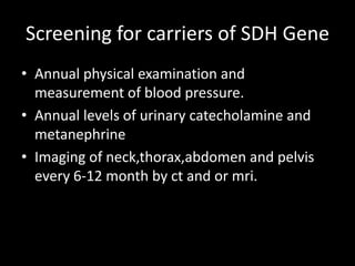 Screening for carriers of SDH Gene
• Annual physical examination and
measurement of blood pressure.
• Annual levels of urinary catecholamine and
metanephrine
• Imaging of neck,thorax,abdomen and pelvis
every 6-12 month by ct and or mri.
 