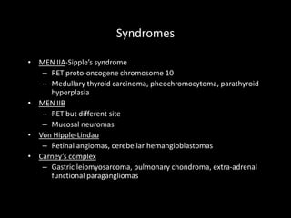 Syndromes
• MEN IIA-Sipple’s syndrome
– RET proto-oncogene chromosome 10
– Medullary thyroid carcinoma, pheochromocytoma, parathyroid
hyperplasia
• MEN IIB
– RET but different site
– Mucosal neuromas
• Von Hipple-Lindau
– Retinal angiomas, cerebellar hemangioblastomas
• Carney’s complex
– Gastric leiomyosarcoma, pulmonary chondroma, extra-adrenal
functional paragangliomas
 