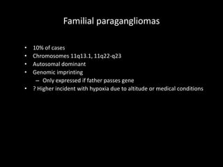 Familial paragangliomas
• 10% of cases
• Chromosomes 11q13.1, 11q22-q23
• Autosomal dominant
• Genomic imprinting
– Only expressed if father passes gene
• ? Higher incident with hypoxia due to altitude or medical conditions
 