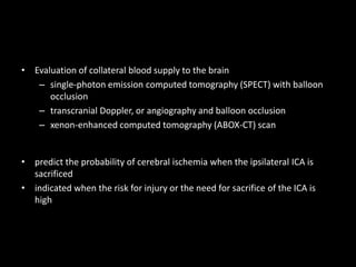 • Evaluation of collateral blood supply to the brain
– single-photon emission computed tomography (SPECT) with balloon
occlusion
– transcranial Doppler, or angiography and balloon occlusion
– xenon-enhanced computed tomography (ABOX-CT) scan
• predict the probability of cerebral ischemia when the ipsilateral ICA is
sacrificed
• indicated when the risk for injury or the need for sacrifice of the ICA is
high
 
