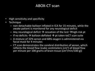 ABOX-CT scan
• High sensitivity and specificity
• Technique
– non-detachable balloon inflated in ICA for 15 minutes, while the
awake patient is monitored for any neurological deficit
– Any neurological deficit  cessation of the test high-risk pt
– If no deficits  balloon deflated  pt taken toCT scan suite
– A mixture of 32% xenon and 68% oxygen is administered via
facial mask for 4 minutes
– CT scan demonstrates the cerebral distribution of xenon, which
reflects the blood flow {cubic centimeters (cm3) of blood flow
per minute per 100 grams of brain tissue (cm3/min/100 g)}
 