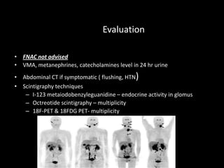 Evaluation
• FNAC not advised
• VMA, metanephrines, catecholamines level in 24 hr urine
• Abdominal CT if symptomatic ( flushing, HTN)
• Scintigraphy techniques
– I-123 metaiodobenzyleguanidine – endocrine activity in glomus
– Octreotide scintigraphy – multiplicity
– 18F-PET & 18FDG PET- multiplicity
 