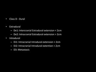 • Class D - Dural
• Extradural
– De1: Intercranial Extradural extension < 2cm
– De2: Intracranial Extradural extension > 2cm
• Intradural
– Di1: Intracranial Intradural extension < 2cm
– Di2: Intracranial Intradural extention > 2cm
– D3: Metastasis
 