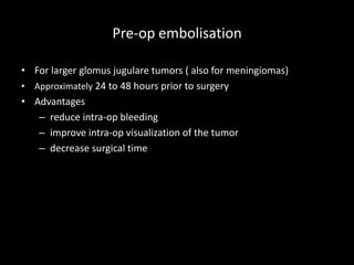 Pre-op embolisation
• For larger glomus jugulare tumors ( also for meningiomas)
• Approximately 24 to 48 hours prior to surgery
• Advantages
– reduce intra-op bleeding
– improve intra-op visualization of the tumor
– decrease surgical time
 
