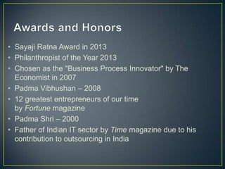 • Sayaji Ratna Award in 2013
• Philanthropist of the Year 2013
• Chosen as the "Business Process Innovator" by The
Economist in 2007
• Padma Vibhushan – 2008
• 12 greatest entrepreneurs of our time
by Fortune magazine
• Padma Shri – 2000
• Father of Indian IT sector by Time magazine due to his
contribution to outsourcing in India
 