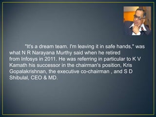 "It's a dream team. I'm leaving it in safe hands," was
what N R Narayana Murthy said when he retired
from Infosys in 2011. He was referring in particular to K V
Kamath his successor in the chairman's position, Kris
Gopalakrishnan, the executive co-chairman , and S D
Shibulal, CEO & MD.
 
