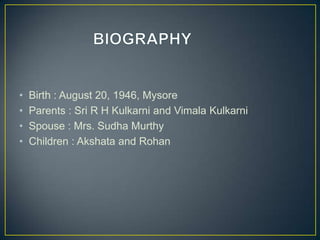 • Birth : August 20, 1946, Mysore
• Parents : Sri R H Kulkarni and Vimala Kulkarni
• Spouse : Mrs. Sudha Murthy
• Children : Akshata and Rohan
 